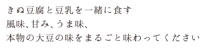 絹豆腐と豆乳をいっしょに食す風味、甘み、うま味、本物の大豆の味をまるごと味わってください